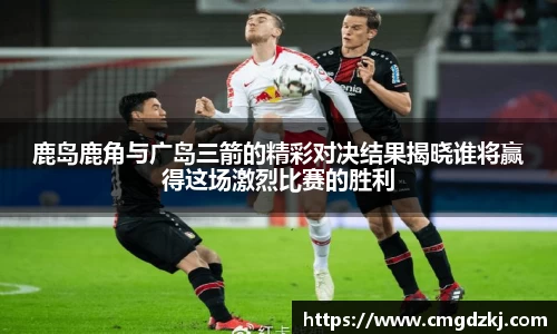 鹿岛鹿角与广岛三箭的精彩对决结果揭晓谁将赢得这场激烈比赛的胜利